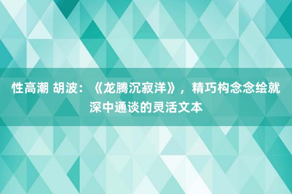 性高潮 胡波：《龙腾沉寂洋》，精巧构念念绘就深中通谈的灵活文本