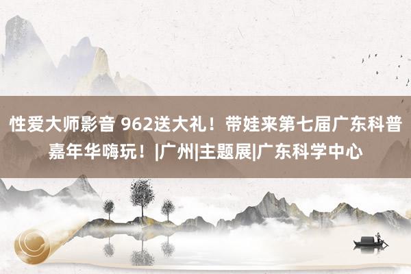 性爱大师影音 962送大礼！带娃来第七届广东科普嘉年华嗨玩！|广州|主题展|广东科学中心