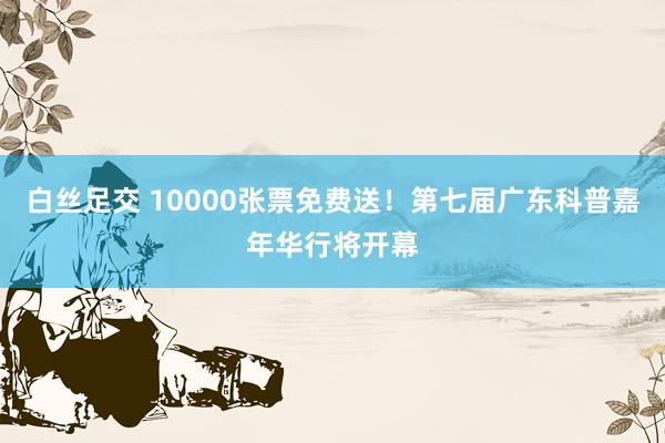 白丝足交 10000张票免费送！第七届广东科普嘉年华行将开幕