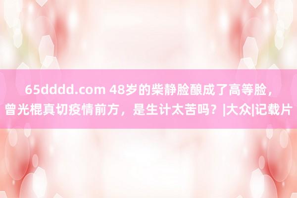 65dddd.com 48岁的柴静脸酿成了高等脸，曾光棍真切疫情前方，是生计太苦吗？|大众|记载片