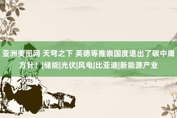 亚洲美图网 天穹之下 英德等推崇国度退出了碳中庸方针！|储能|光伏|风电|比亚迪|新能源产业