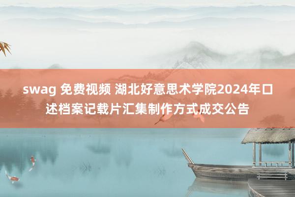 swag 免费视频 湖北好意思术学院2024年口述档案记载片汇集制作方式成交公告