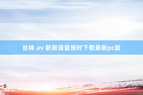 丝袜 av 新版语音报时下载最新pc版