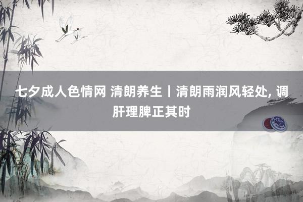 七夕成人色情网 清朗养生丨清朗雨润风轻处, 调肝理脾正其时