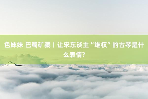 色妹妹 巴蜀矿藏丨让宋东谈主“维权”的古琴是什么表情?